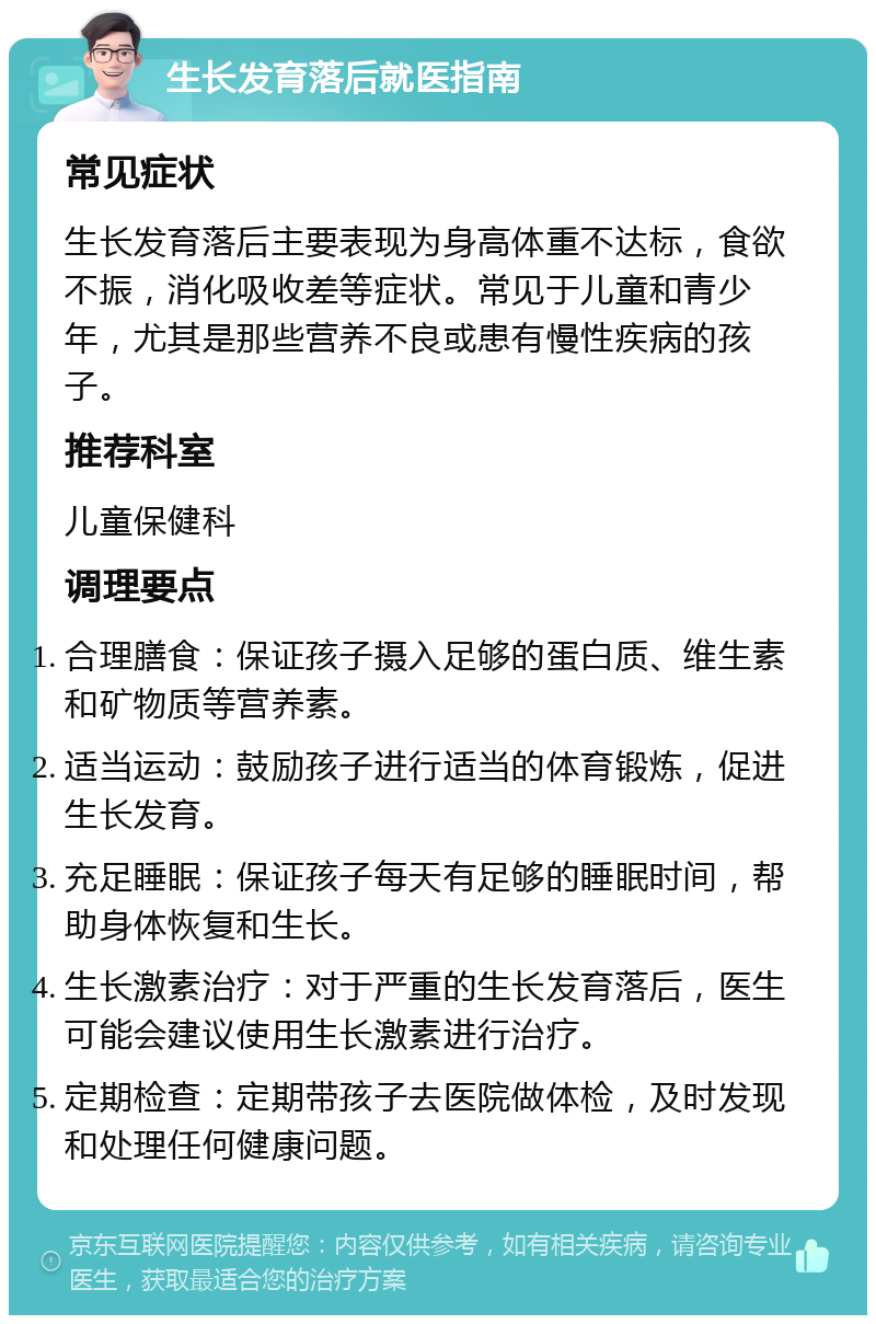 生长发育落后就医指南 常见症状 生长发育落后主要表现为身高体重不达标，食欲不振，消化吸收差等症状。常见于儿童和青少年，尤其是那些营养不良或患有慢性疾病的孩子。 推荐科室 儿童保健科 调理要点 合理膳食：保证孩子摄入足够的蛋白质、维生素和矿物质等营养素。 适当运动：鼓励孩子进行适当的体育锻炼，促进生长发育。 充足睡眠：保证孩子每天有足够的睡眠时间，帮助身体恢复和生长。 生长激素治疗：对于严重的生长发育落后，医生可能会建议使用生长激素进行治疗。 定期检查：定期带孩子去医院做体检，及时发现和处理任何健康问题。