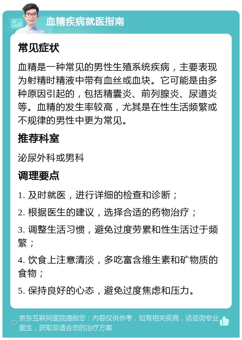 血精疾病就医指南 常见症状 血精是一种常见的男性生殖系统疾病，主要表现为射精时精液中带有血丝或血块。它可能是由多种原因引起的，包括精囊炎、前列腺炎、尿道炎等。血精的发生率较高，尤其是在性生活频繁或不规律的男性中更为常见。 推荐科室 泌尿外科或男科 调理要点 1. 及时就医，进行详细的检查和诊断； 2. 根据医生的建议，选择合适的药物治疗； 3. 调整生活习惯，避免过度劳累和性生活过于频繁； 4. 饮食上注意清淡，多吃富含维生素和矿物质的食物； 5. 保持良好的心态，避免过度焦虑和压力。