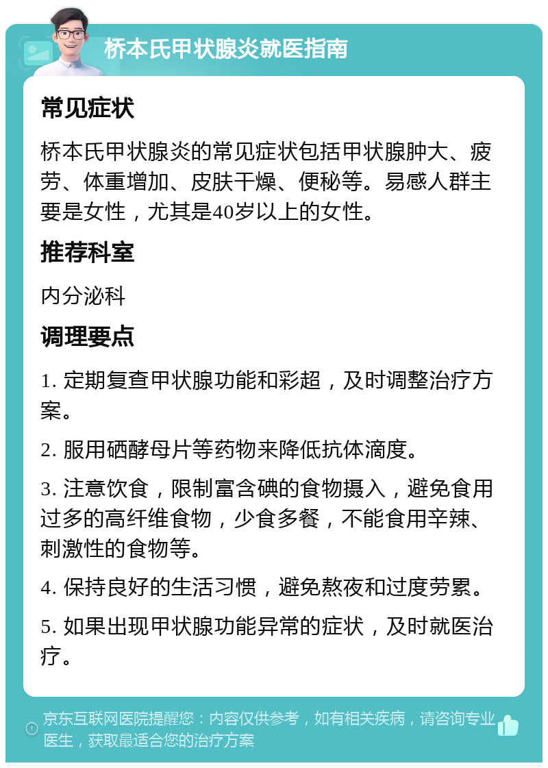 桥本氏甲状腺炎就医指南 常见症状 桥本氏甲状腺炎的常见症状包括甲状腺肿大、疲劳、体重增加、皮肤干燥、便秘等。易感人群主要是女性，尤其是40岁以上的女性。 推荐科室 内分泌科 调理要点 1. 定期复查甲状腺功能和彩超，及时调整治疗方案。 2. 服用硒酵母片等药物来降低抗体滴度。 3. 注意饮食，限制富含碘的食物摄入，避免食用过多的高纤维食物，少食多餐，不能食用辛辣、刺激性的食物等。 4. 保持良好的生活习惯，避免熬夜和过度劳累。 5. 如果出现甲状腺功能异常的症状，及时就医治疗。