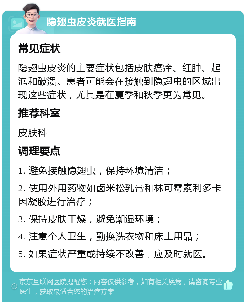 隐翅虫皮炎就医指南 常见症状 隐翅虫皮炎的主要症状包括皮肤瘙痒、红肿、起泡和破溃。患者可能会在接触到隐翅虫的区域出现这些症状，尤其是在夏季和秋季更为常见。 推荐科室 皮肤科 调理要点 1. 避免接触隐翅虫，保持环境清洁； 2. 使用外用药物如卤米松乳膏和林可霉素利多卡因凝胶进行治疗； 3. 保持皮肤干燥，避免潮湿环境； 4. 注意个人卫生，勤换洗衣物和床上用品； 5. 如果症状严重或持续不改善，应及时就医。