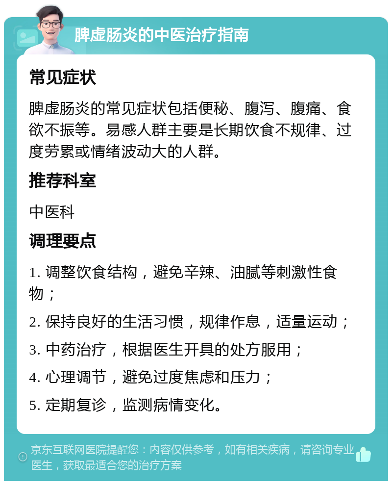 脾虚肠炎的中医治疗指南 常见症状 脾虚肠炎的常见症状包括便秘、腹泻、腹痛、食欲不振等。易感人群主要是长期饮食不规律、过度劳累或情绪波动大的人群。 推荐科室 中医科 调理要点 1. 调整饮食结构，避免辛辣、油腻等刺激性食物； 2. 保持良好的生活习惯，规律作息，适量运动； 3. 中药治疗，根据医生开具的处方服用； 4. 心理调节，避免过度焦虑和压力； 5. 定期复诊，监测病情变化。