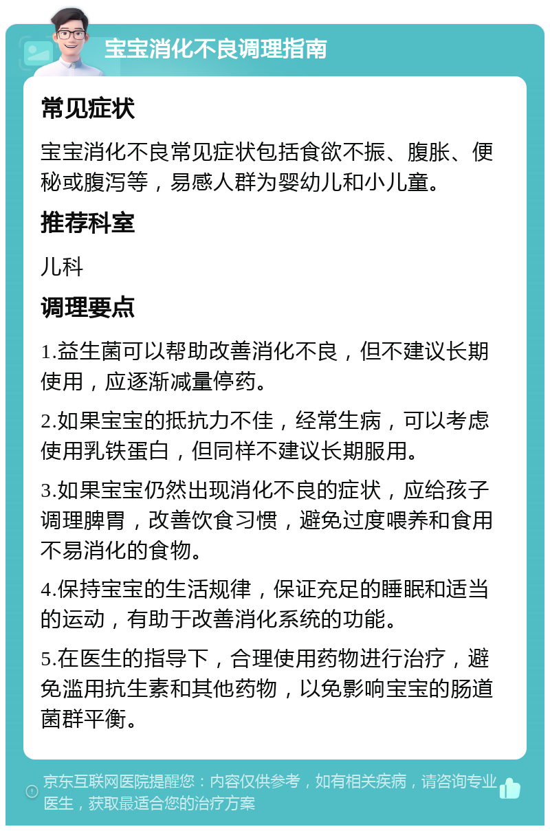 宝宝消化不良调理指南 常见症状 宝宝消化不良常见症状包括食欲不振、腹胀、便秘或腹泻等，易感人群为婴幼儿和小儿童。 推荐科室 儿科 调理要点 1.益生菌可以帮助改善消化不良，但不建议长期使用，应逐渐减量停药。 2.如果宝宝的抵抗力不佳，经常生病，可以考虑使用乳铁蛋白，但同样不建议长期服用。 3.如果宝宝仍然出现消化不良的症状，应给孩子调理脾胃，改善饮食习惯，避免过度喂养和食用不易消化的食物。 4.保持宝宝的生活规律，保证充足的睡眠和适当的运动，有助于改善消化系统的功能。 5.在医生的指导下，合理使用药物进行治疗，避免滥用抗生素和其他药物，以免影响宝宝的肠道菌群平衡。