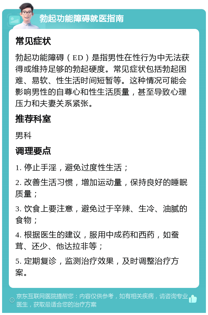 勃起功能障碍就医指南 常见症状 勃起功能障碍（ED）是指男性在性行为中无法获得或维持足够的勃起硬度。常见症状包括勃起困难、易软、性生活时间短暂等。这种情况可能会影响男性的自尊心和性生活质量，甚至导致心理压力和夫妻关系紧张。 推荐科室 男科 调理要点 1. 停止手淫，避免过度性生活； 2. 改善生活习惯，增加运动量，保持良好的睡眠质量； 3. 饮食上要注意，避免过于辛辣、生冷、油腻的食物； 4. 根据医生的建议，服用中成药和西药，如蚕茸、还少、他达拉非等； 5. 定期复诊，监测治疗效果，及时调整治疗方案。