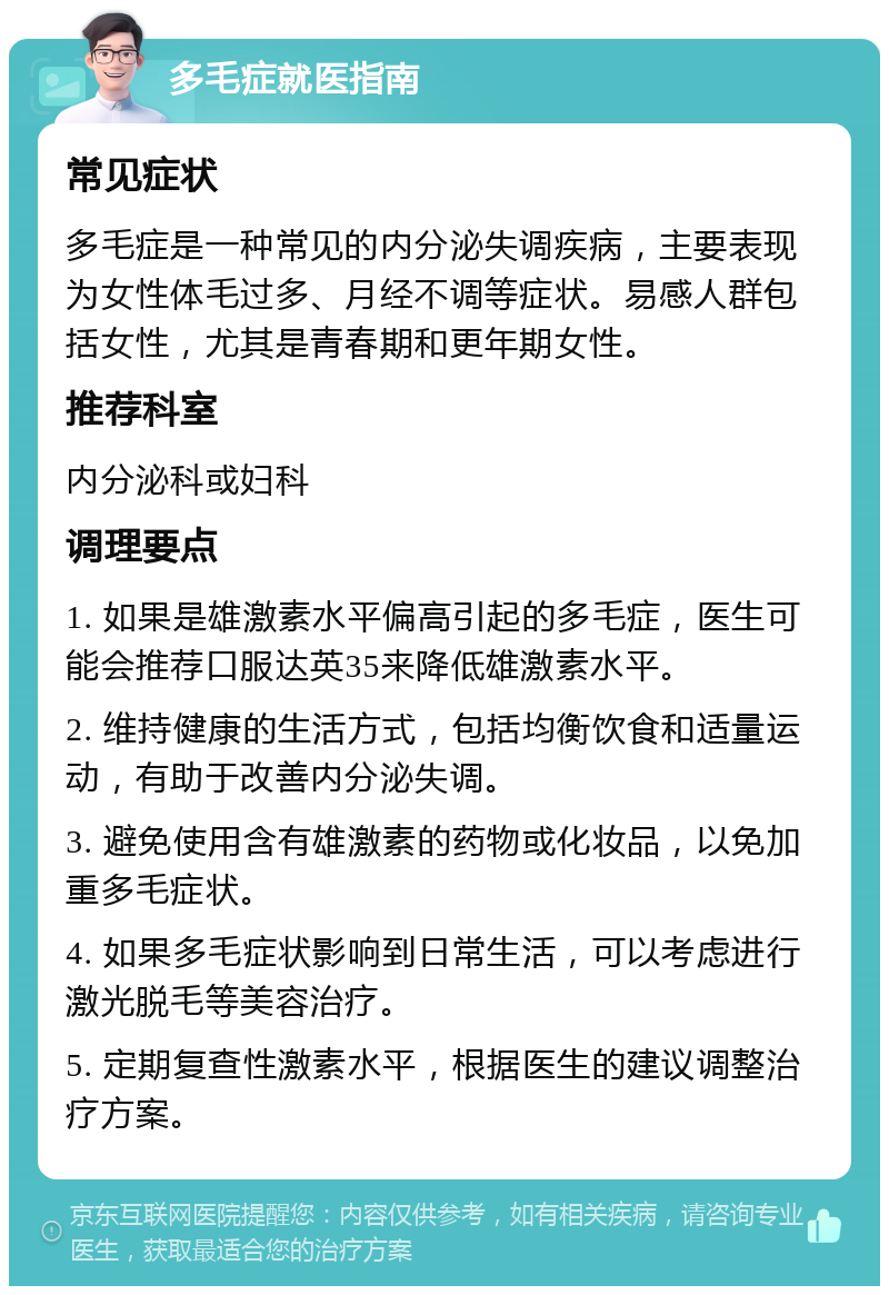 多毛症就医指南 常见症状 多毛症是一种常见的内分泌失调疾病，主要表现为女性体毛过多、月经不调等症状。易感人群包括女性，尤其是青春期和更年期女性。 推荐科室 内分泌科或妇科 调理要点 1. 如果是雄激素水平偏高引起的多毛症，医生可能会推荐口服达英35来降低雄激素水平。 2. 维持健康的生活方式，包括均衡饮食和适量运动，有助于改善内分泌失调。 3. 避免使用含有雄激素的药物或化妆品，以免加重多毛症状。 4. 如果多毛症状影响到日常生活，可以考虑进行激光脱毛等美容治疗。 5. 定期复查性激素水平，根据医生的建议调整治疗方案。