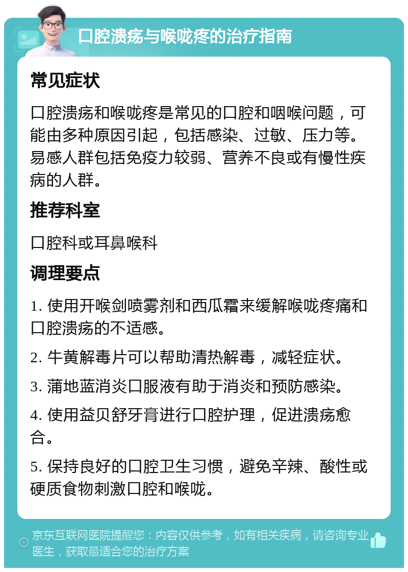 口腔溃疡与喉咙疼的治疗指南 常见症状 口腔溃疡和喉咙疼是常见的口腔和咽喉问题，可能由多种原因引起，包括感染、过敏、压力等。易感人群包括免疫力较弱、营养不良或有慢性疾病的人群。 推荐科室 口腔科或耳鼻喉科 调理要点 1. 使用开喉剑喷雾剂和西瓜霜来缓解喉咙疼痛和口腔溃疡的不适感。 2. 牛黄解毒片可以帮助清热解毒，减轻症状。 3. 蒲地蓝消炎口服液有助于消炎和预防感染。 4. 使用益贝舒牙膏进行口腔护理，促进溃疡愈合。 5. 保持良好的口腔卫生习惯，避免辛辣、酸性或硬质食物刺激口腔和喉咙。