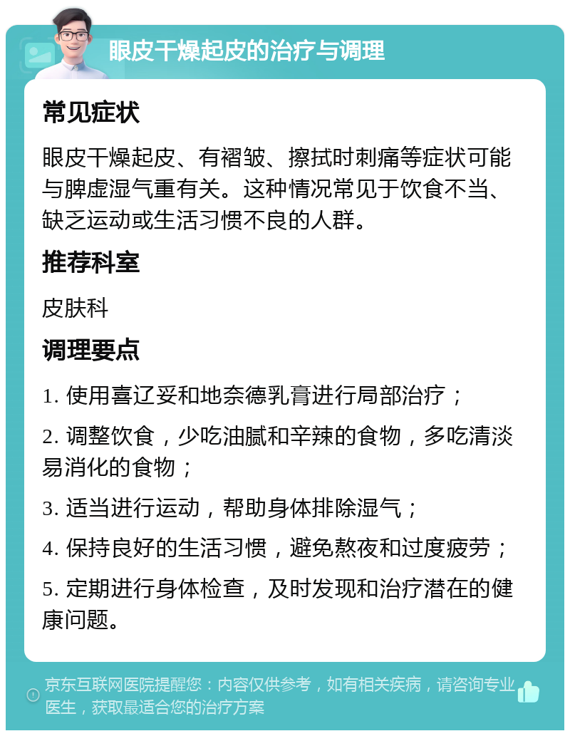 眼皮干燥起皮的治疗与调理 常见症状 眼皮干燥起皮、有褶皱、擦拭时刺痛等症状可能与脾虚湿气重有关。这种情况常见于饮食不当、缺乏运动或生活习惯不良的人群。 推荐科室 皮肤科 调理要点 1. 使用喜辽妥和地奈德乳膏进行局部治疗； 2. 调整饮食，少吃油腻和辛辣的食物，多吃清淡易消化的食物； 3. 适当进行运动，帮助身体排除湿气； 4. 保持良好的生活习惯，避免熬夜和过度疲劳； 5. 定期进行身体检查，及时发现和治疗潜在的健康问题。