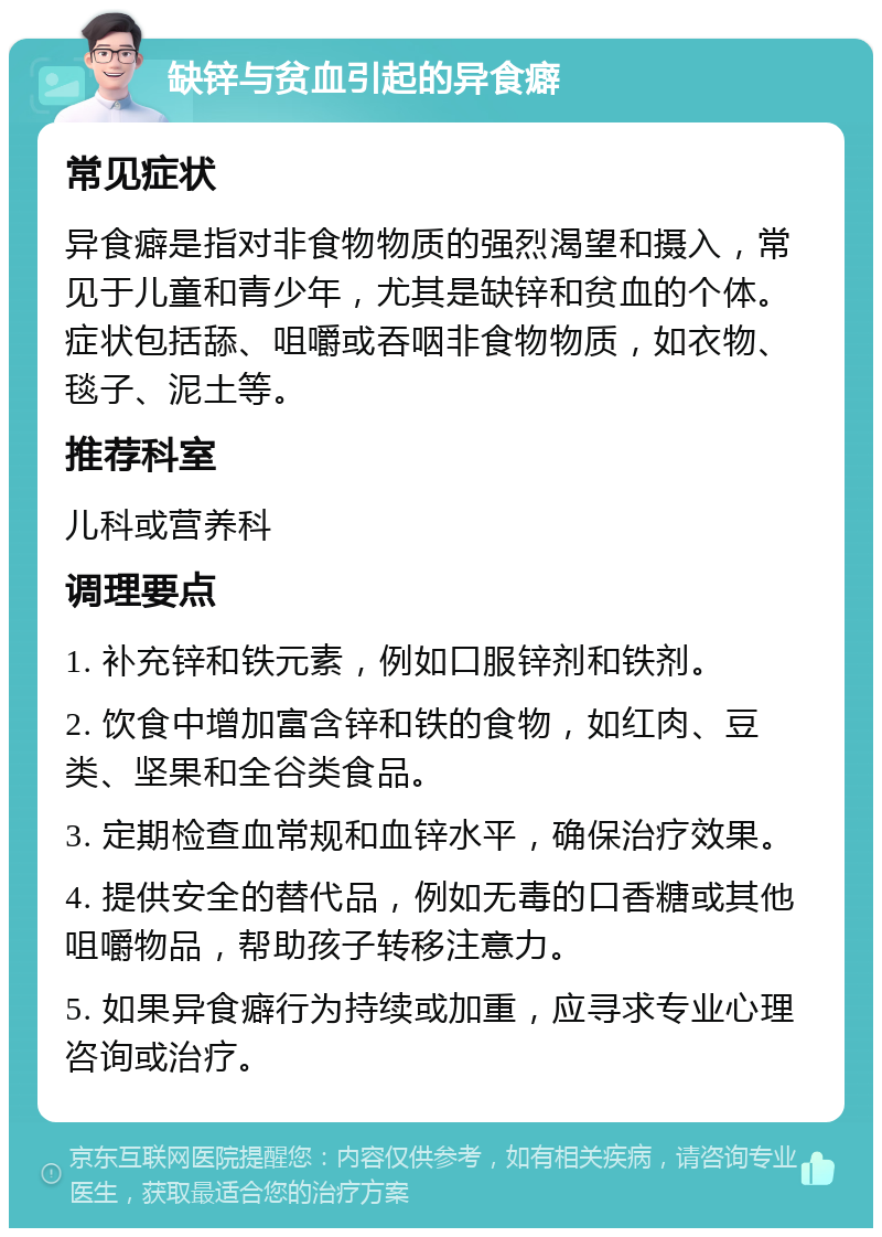 缺锌与贫血引起的异食癖 常见症状 异食癖是指对非食物物质的强烈渴望和摄入，常见于儿童和青少年，尤其是缺锌和贫血的个体。症状包括舔、咀嚼或吞咽非食物物质，如衣物、毯子、泥土等。 推荐科室 儿科或营养科 调理要点 1. 补充锌和铁元素，例如口服锌剂和铁剂。 2. 饮食中增加富含锌和铁的食物，如红肉、豆类、坚果和全谷类食品。 3. 定期检查血常规和血锌水平，确保治疗效果。 4. 提供安全的替代品，例如无毒的口香糖或其他咀嚼物品，帮助孩子转移注意力。 5. 如果异食癖行为持续或加重，应寻求专业心理咨询或治疗。