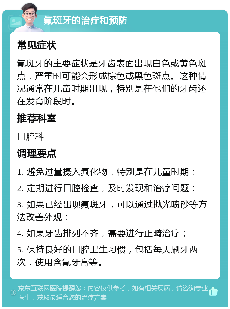 氟斑牙的治疗和预防 常见症状 氟斑牙的主要症状是牙齿表面出现白色或黄色斑点，严重时可能会形成棕色或黑色斑点。这种情况通常在儿童时期出现，特别是在他们的牙齿还在发育阶段时。 推荐科室 口腔科 调理要点 1. 避免过量摄入氟化物，特别是在儿童时期； 2. 定期进行口腔检查，及时发现和治疗问题； 3. 如果已经出现氟斑牙，可以通过抛光喷砂等方法改善外观； 4. 如果牙齿排列不齐，需要进行正畸治疗； 5. 保持良好的口腔卫生习惯，包括每天刷牙两次，使用含氟牙膏等。