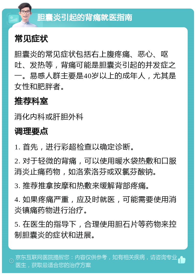 胆囊炎引起的背痛就医指南 常见症状 胆囊炎的常见症状包括右上腹疼痛、恶心、呕吐、发热等，背痛可能是胆囊炎引起的并发症之一。易感人群主要是40岁以上的成年人，尤其是女性和肥胖者。 推荐科室 消化内科或肝胆外科 调理要点 1. 首先，进行彩超检查以确定诊断。 2. 对于轻微的背痛，可以使用暖水袋热敷和口服消炎止痛药物，如洛索洛芬或双氯芬酸钠。 3. 推荐推拿按摩和热敷来缓解背部疼痛。 4. 如果疼痛严重，应及时就医，可能需要使用消炎镇痛药物进行治疗。 5. 在医生的指导下，合理使用胆石片等药物来控制胆囊炎的症状和进展。