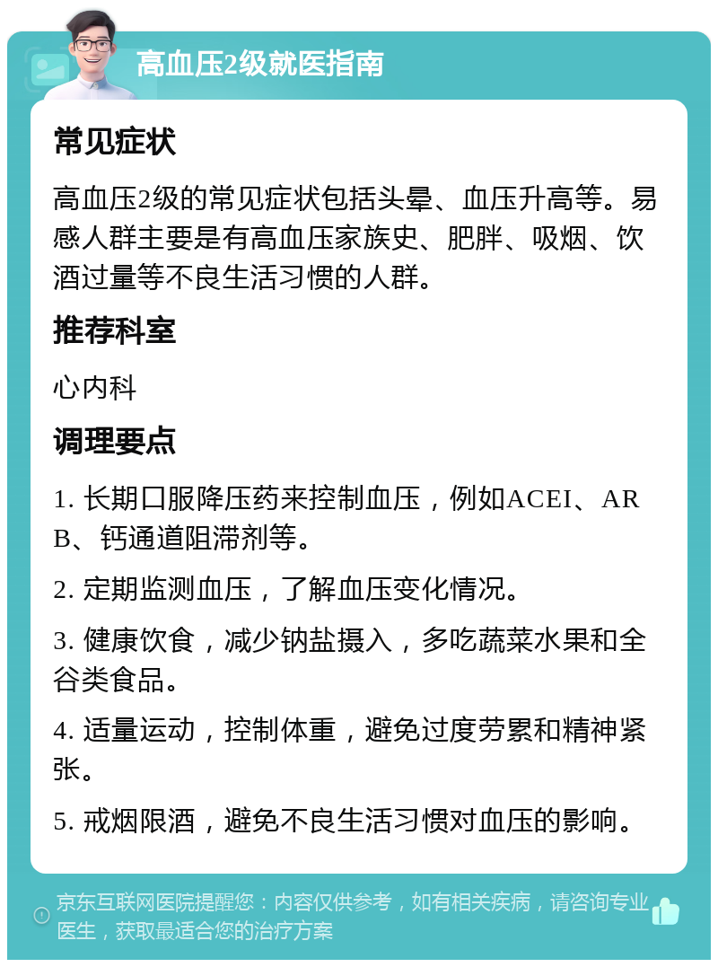 高血压2级就医指南 常见症状 高血压2级的常见症状包括头晕、血压升高等。易感人群主要是有高血压家族史、肥胖、吸烟、饮酒过量等不良生活习惯的人群。 推荐科室 心内科 调理要点 1. 长期口服降压药来控制血压，例如ACEI、ARB、钙通道阻滞剂等。 2. 定期监测血压，了解血压变化情况。 3. 健康饮食，减少钠盐摄入，多吃蔬菜水果和全谷类食品。 4. 适量运动，控制体重，避免过度劳累和精神紧张。 5. 戒烟限酒，避免不良生活习惯对血压的影响。