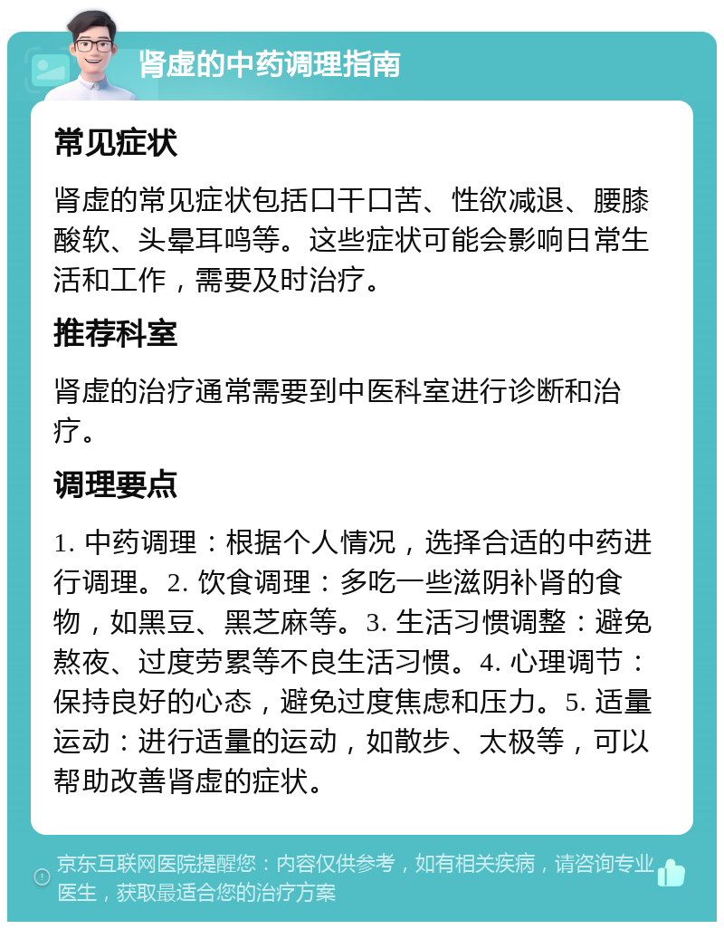 肾虚的中药调理指南 常见症状 肾虚的常见症状包括口干口苦、性欲减退、腰膝酸软、头晕耳鸣等。这些症状可能会影响日常生活和工作，需要及时治疗。 推荐科室 肾虚的治疗通常需要到中医科室进行诊断和治疗。 调理要点 1. 中药调理：根据个人情况，选择合适的中药进行调理。2. 饮食调理：多吃一些滋阴补肾的食物，如黑豆、黑芝麻等。3. 生活习惯调整：避免熬夜、过度劳累等不良生活习惯。4. 心理调节：保持良好的心态，避免过度焦虑和压力。5. 适量运动：进行适量的运动，如散步、太极等，可以帮助改善肾虚的症状。