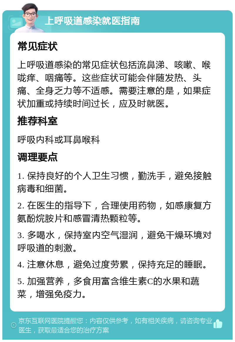 上呼吸道感染就医指南 常见症状 上呼吸道感染的常见症状包括流鼻涕、咳嗽、喉咙痒、咽痛等。这些症状可能会伴随发热、头痛、全身乏力等不适感。需要注意的是，如果症状加重或持续时间过长，应及时就医。 推荐科室 呼吸内科或耳鼻喉科 调理要点 1. 保持良好的个人卫生习惯，勤洗手，避免接触病毒和细菌。 2. 在医生的指导下，合理使用药物，如感康复方氨酚烷胺片和感冒清热颗粒等。 3. 多喝水，保持室内空气湿润，避免干燥环境对呼吸道的刺激。 4. 注意休息，避免过度劳累，保持充足的睡眠。 5. 加强营养，多食用富含维生素C的水果和蔬菜，增强免疫力。