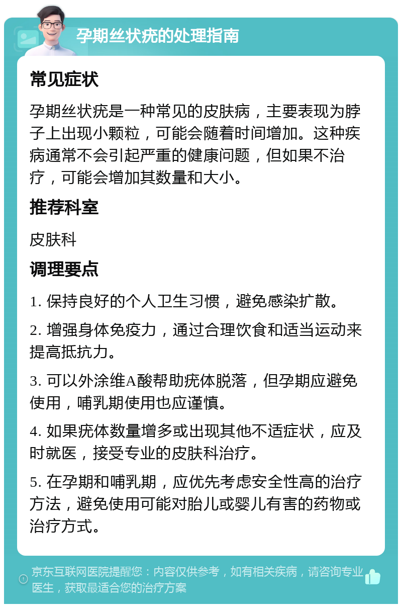 孕期丝状疣的处理指南 常见症状 孕期丝状疣是一种常见的皮肤病，主要表现为脖子上出现小颗粒，可能会随着时间增加。这种疾病通常不会引起严重的健康问题，但如果不治疗，可能会增加其数量和大小。 推荐科室 皮肤科 调理要点 1. 保持良好的个人卫生习惯，避免感染扩散。 2. 增强身体免疫力，通过合理饮食和适当运动来提高抵抗力。 3. 可以外涂维A酸帮助疣体脱落，但孕期应避免使用，哺乳期使用也应谨慎。 4. 如果疣体数量增多或出现其他不适症状，应及时就医，接受专业的皮肤科治疗。 5. 在孕期和哺乳期，应优先考虑安全性高的治疗方法，避免使用可能对胎儿或婴儿有害的药物或治疗方式。