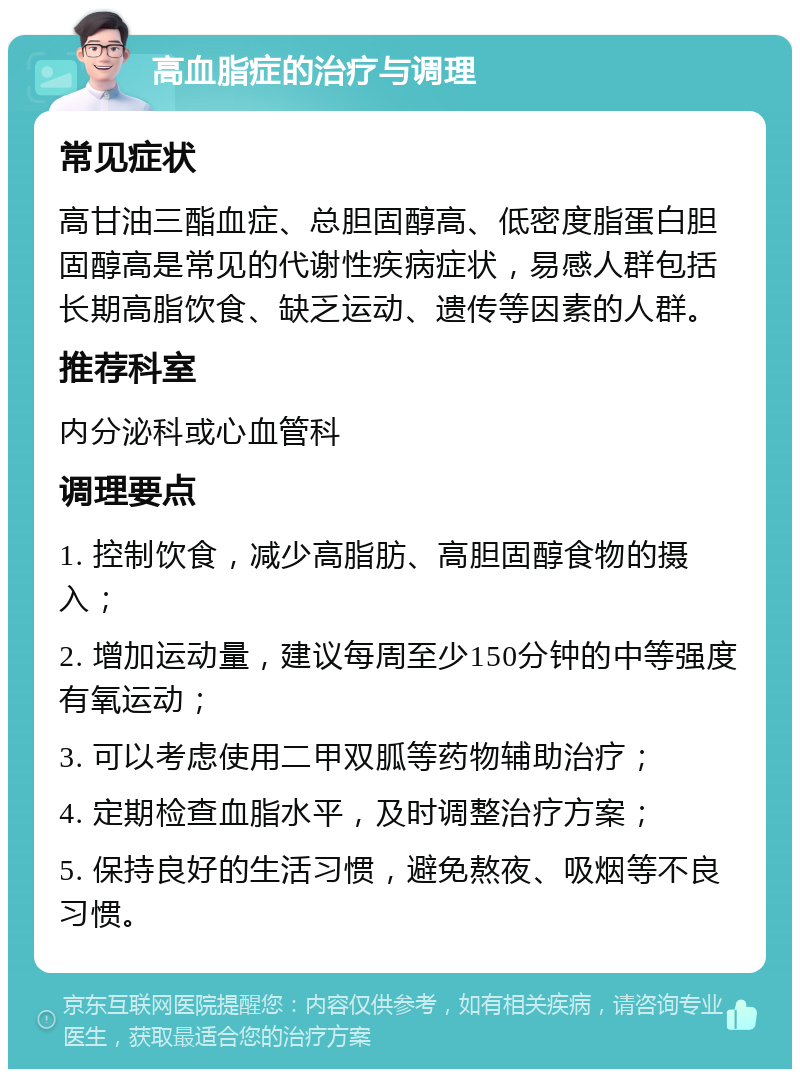 高血脂症的治疗与调理 常见症状 高甘油三酯血症、总胆固醇高、低密度脂蛋白胆固醇高是常见的代谢性疾病症状，易感人群包括长期高脂饮食、缺乏运动、遗传等因素的人群。 推荐科室 内分泌科或心血管科 调理要点 1. 控制饮食，减少高脂肪、高胆固醇食物的摄入； 2. 增加运动量，建议每周至少150分钟的中等强度有氧运动； 3. 可以考虑使用二甲双胍等药物辅助治疗； 4. 定期检查血脂水平，及时调整治疗方案； 5. 保持良好的生活习惯，避免熬夜、吸烟等不良习惯。