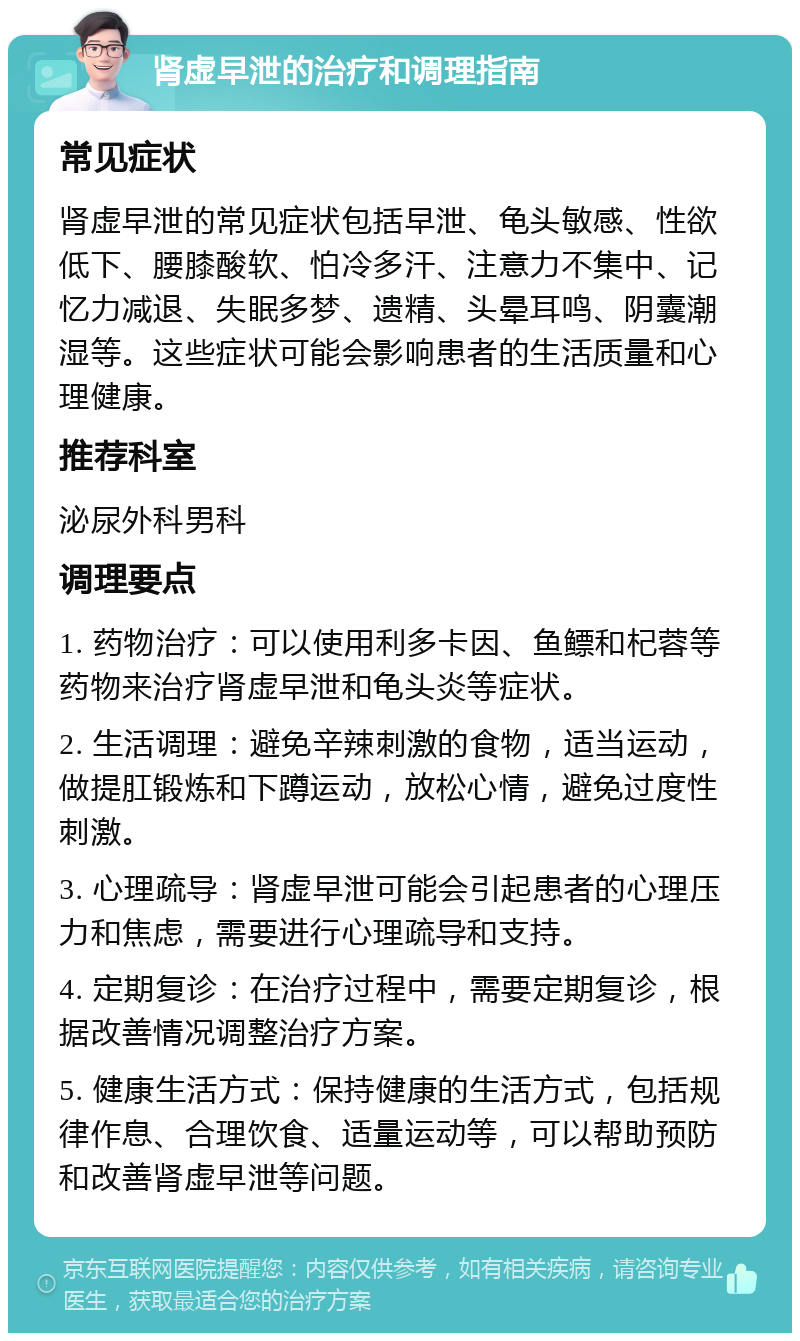 肾虚早泄的治疗和调理指南 常见症状 肾虚早泄的常见症状包括早泄、龟头敏感、性欲低下、腰膝酸软、怕冷多汗、注意力不集中、记忆力减退、失眠多梦、遗精、头晕耳鸣、阴囊潮湿等。这些症状可能会影响患者的生活质量和心理健康。 推荐科室 泌尿外科男科 调理要点 1. 药物治疗：可以使用利多卡因、鱼鳔和杞蓉等药物来治疗肾虚早泄和龟头炎等症状。 2. 生活调理：避免辛辣刺激的食物，适当运动，做提肛锻炼和下蹲运动，放松心情，避免过度性刺激。 3. 心理疏导：肾虚早泄可能会引起患者的心理压力和焦虑，需要进行心理疏导和支持。 4. 定期复诊：在治疗过程中，需要定期复诊，根据改善情况调整治疗方案。 5. 健康生活方式：保持健康的生活方式，包括规律作息、合理饮食、适量运动等，可以帮助预防和改善肾虚早泄等问题。