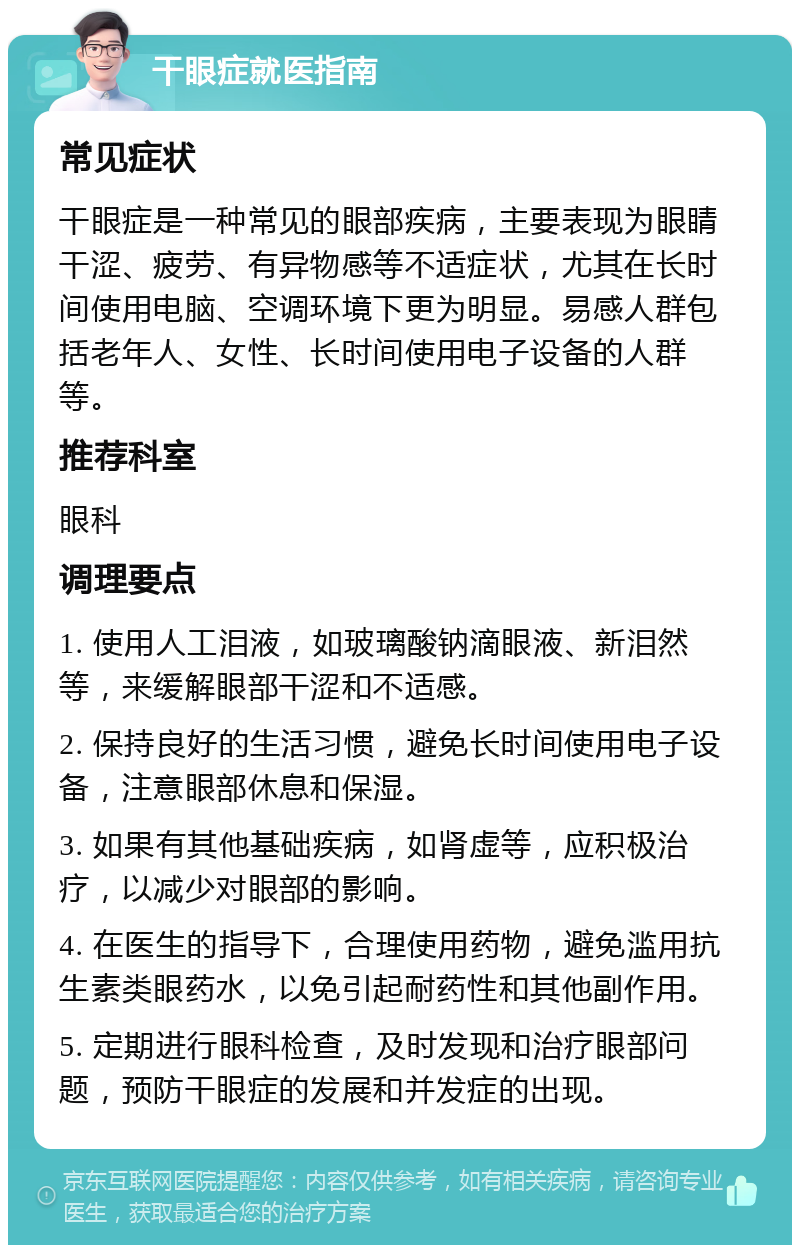 干眼症就医指南 常见症状 干眼症是一种常见的眼部疾病，主要表现为眼睛干涩、疲劳、有异物感等不适症状，尤其在长时间使用电脑、空调环境下更为明显。易感人群包括老年人、女性、长时间使用电子设备的人群等。 推荐科室 眼科 调理要点 1. 使用人工泪液，如玻璃酸钠滴眼液、新泪然等，来缓解眼部干涩和不适感。 2. 保持良好的生活习惯，避免长时间使用电子设备，注意眼部休息和保湿。 3. 如果有其他基础疾病，如肾虚等，应积极治疗，以减少对眼部的影响。 4. 在医生的指导下，合理使用药物，避免滥用抗生素类眼药水，以免引起耐药性和其他副作用。 5. 定期进行眼科检查，及时发现和治疗眼部问题，预防干眼症的发展和并发症的出现。