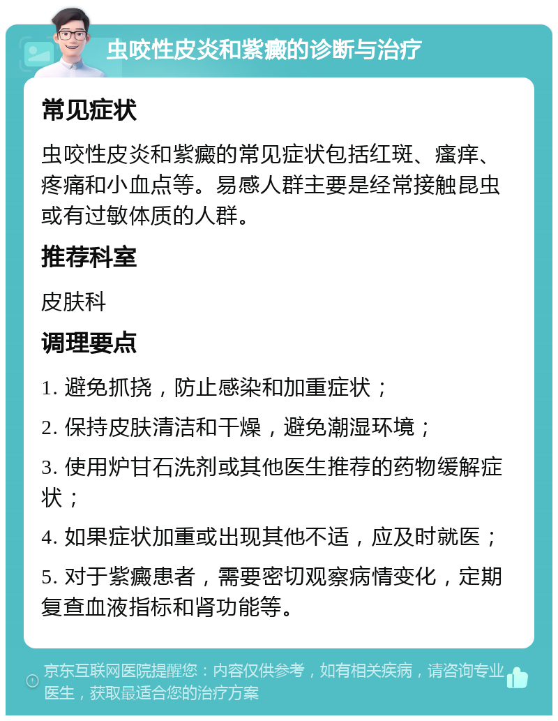 虫咬性皮炎和紫癜的诊断与治疗 常见症状 虫咬性皮炎和紫癜的常见症状包括红斑、瘙痒、疼痛和小血点等。易感人群主要是经常接触昆虫或有过敏体质的人群。 推荐科室 皮肤科 调理要点 1. 避免抓挠，防止感染和加重症状； 2. 保持皮肤清洁和干燥，避免潮湿环境； 3. 使用炉甘石洗剂或其他医生推荐的药物缓解症状； 4. 如果症状加重或出现其他不适，应及时就医； 5. 对于紫癜患者，需要密切观察病情变化，定期复查血液指标和肾功能等。