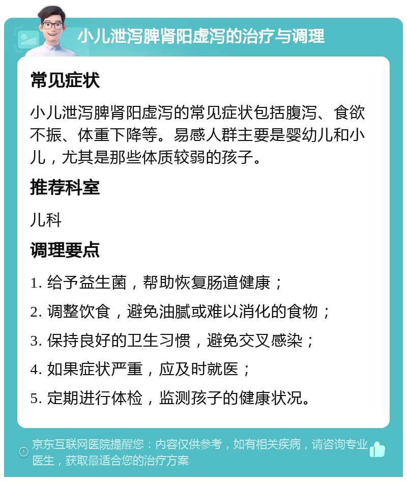 小儿泄泻脾肾阳虚泻的治疗与调理 常见症状 小儿泄泻脾肾阳虚泻的常见症状包括腹泻、食欲不振、体重下降等。易感人群主要是婴幼儿和小儿，尤其是那些体质较弱的孩子。 推荐科室 儿科 调理要点 1. 给予益生菌，帮助恢复肠道健康； 2. 调整饮食，避免油腻或难以消化的食物； 3. 保持良好的卫生习惯，避免交叉感染； 4. 如果症状严重，应及时就医； 5. 定期进行体检，监测孩子的健康状况。