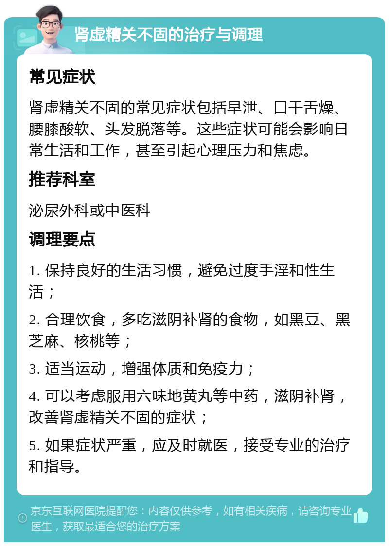 肾虚精关不固的治疗与调理 常见症状 肾虚精关不固的常见症状包括早泄、口干舌燥、腰膝酸软、头发脱落等。这些症状可能会影响日常生活和工作，甚至引起心理压力和焦虑。 推荐科室 泌尿外科或中医科 调理要点 1. 保持良好的生活习惯，避免过度手淫和性生活； 2. 合理饮食，多吃滋阴补肾的食物，如黑豆、黑芝麻、核桃等； 3. 适当运动，增强体质和免疫力； 4. 可以考虑服用六味地黄丸等中药，滋阴补肾，改善肾虚精关不固的症状； 5. 如果症状严重，应及时就医，接受专业的治疗和指导。