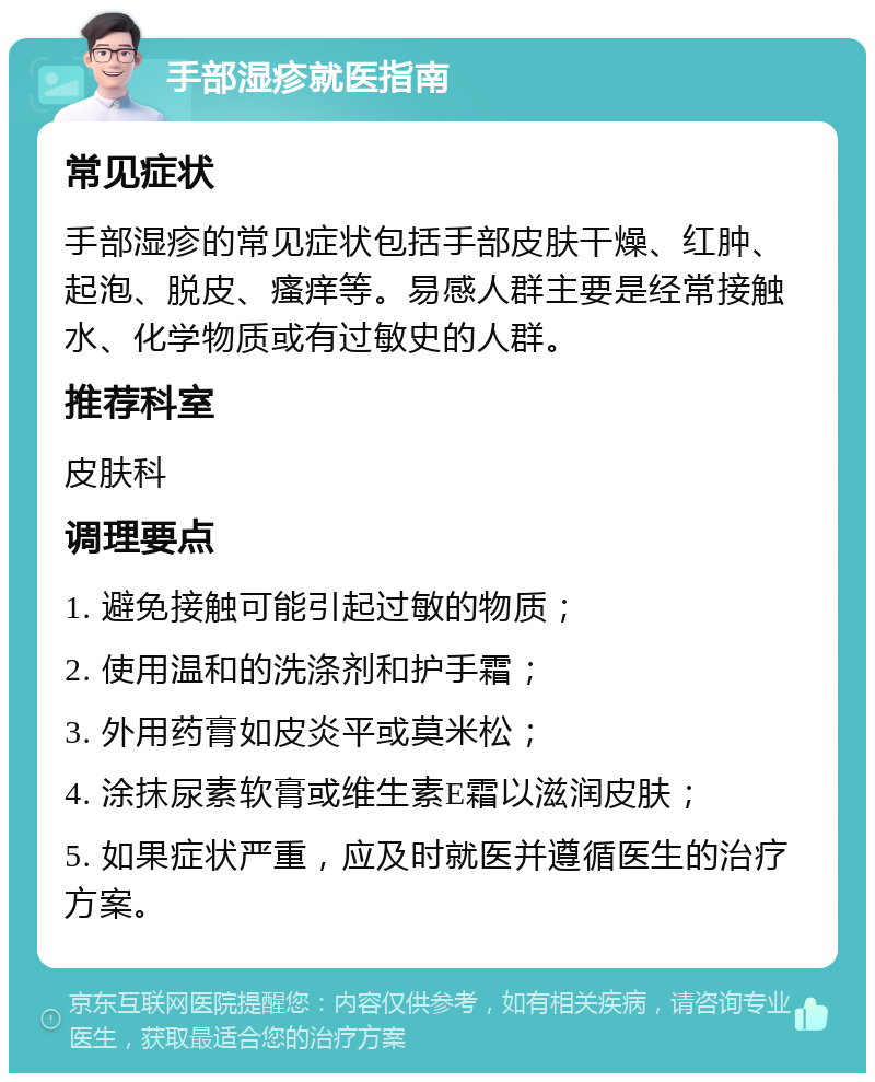 手部湿疹就医指南 常见症状 手部湿疹的常见症状包括手部皮肤干燥、红肿、起泡、脱皮、瘙痒等。易感人群主要是经常接触水、化学物质或有过敏史的人群。 推荐科室 皮肤科 调理要点 1. 避免接触可能引起过敏的物质； 2. 使用温和的洗涤剂和护手霜； 3. 外用药膏如皮炎平或莫米松； 4. 涂抹尿素软膏或维生素E霜以滋润皮肤； 5. 如果症状严重，应及时就医并遵循医生的治疗方案。