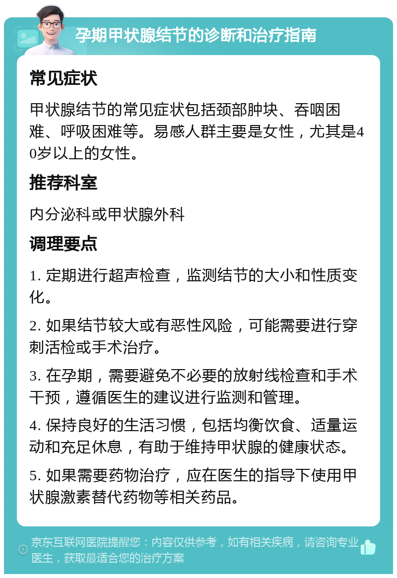 孕期甲状腺结节的诊断和治疗指南 常见症状 甲状腺结节的常见症状包括颈部肿块、吞咽困难、呼吸困难等。易感人群主要是女性，尤其是40岁以上的女性。 推荐科室 内分泌科或甲状腺外科 调理要点 1. 定期进行超声检查，监测结节的大小和性质变化。 2. 如果结节较大或有恶性风险，可能需要进行穿刺活检或手术治疗。 3. 在孕期，需要避免不必要的放射线检查和手术干预，遵循医生的建议进行监测和管理。 4. 保持良好的生活习惯，包括均衡饮食、适量运动和充足休息，有助于维持甲状腺的健康状态。 5. 如果需要药物治疗，应在医生的指导下使用甲状腺激素替代药物等相关药品。