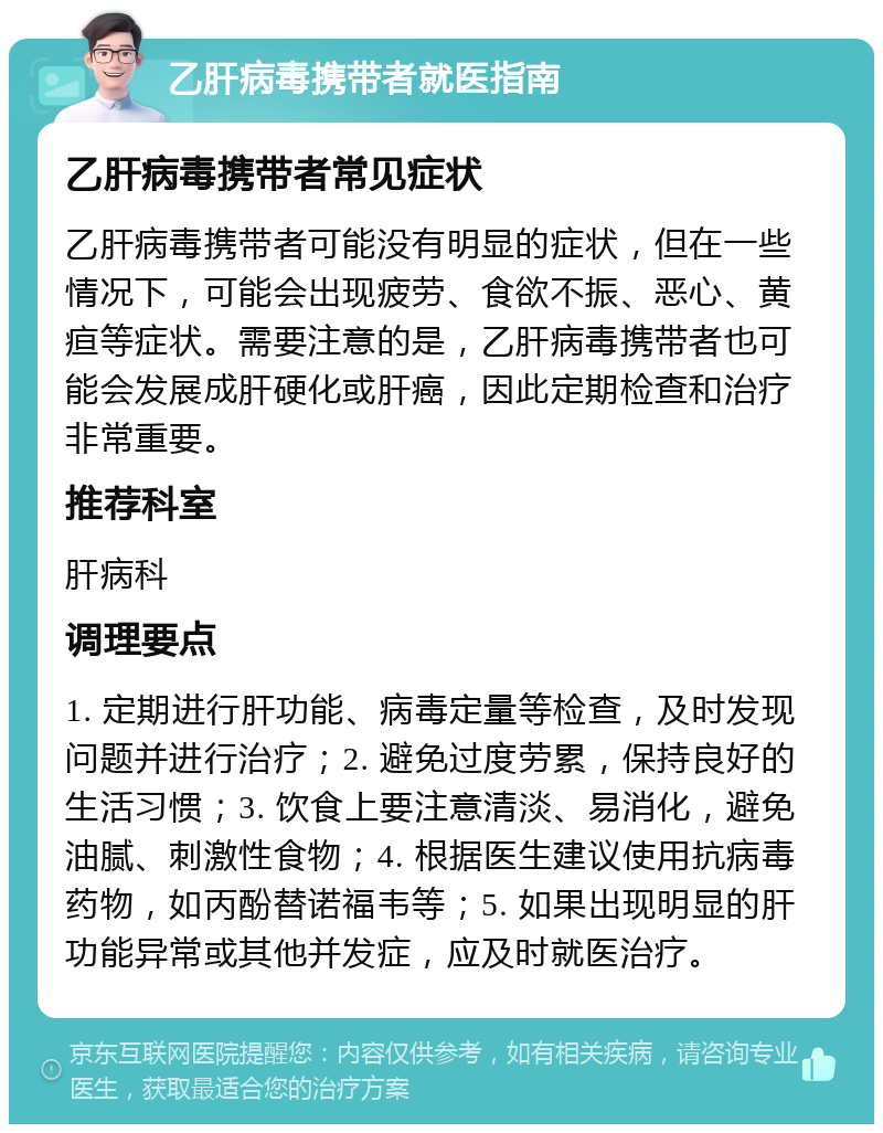 乙肝病毒携带者就医指南 乙肝病毒携带者常见症状 乙肝病毒携带者可能没有明显的症状，但在一些情况下，可能会出现疲劳、食欲不振、恶心、黄疸等症状。需要注意的是，乙肝病毒携带者也可能会发展成肝硬化或肝癌，因此定期检查和治疗非常重要。 推荐科室 肝病科 调理要点 1. 定期进行肝功能、病毒定量等检查，及时发现问题并进行治疗；2. 避免过度劳累，保持良好的生活习惯；3. 饮食上要注意清淡、易消化，避免油腻、刺激性食物；4. 根据医生建议使用抗病毒药物，如丙酚替诺福韦等；5. 如果出现明显的肝功能异常或其他并发症，应及时就医治疗。