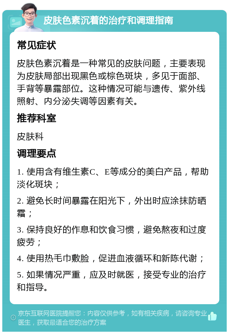 皮肤色素沉着的治疗和调理指南 常见症状 皮肤色素沉着是一种常见的皮肤问题，主要表现为皮肤局部出现黑色或棕色斑块，多见于面部、手背等暴露部位。这种情况可能与遗传、紫外线照射、内分泌失调等因素有关。 推荐科室 皮肤科 调理要点 1. 使用含有维生素C、E等成分的美白产品，帮助淡化斑块； 2. 避免长时间暴露在阳光下，外出时应涂抹防晒霜； 3. 保持良好的作息和饮食习惯，避免熬夜和过度疲劳； 4. 使用热毛巾敷脸，促进血液循环和新陈代谢； 5. 如果情况严重，应及时就医，接受专业的治疗和指导。