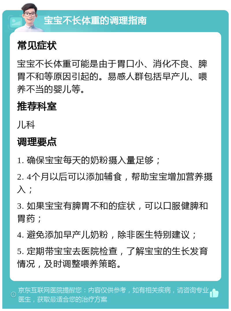 宝宝不长体重的调理指南 常见症状 宝宝不长体重可能是由于胃口小、消化不良、脾胃不和等原因引起的。易感人群包括早产儿、喂养不当的婴儿等。 推荐科室 儿科 调理要点 1. 确保宝宝每天的奶粉摄入量足够； 2. 4个月以后可以添加辅食，帮助宝宝增加营养摄入； 3. 如果宝宝有脾胃不和的症状，可以口服健脾和胃药； 4. 避免添加早产儿奶粉，除非医生特别建议； 5. 定期带宝宝去医院检查，了解宝宝的生长发育情况，及时调整喂养策略。