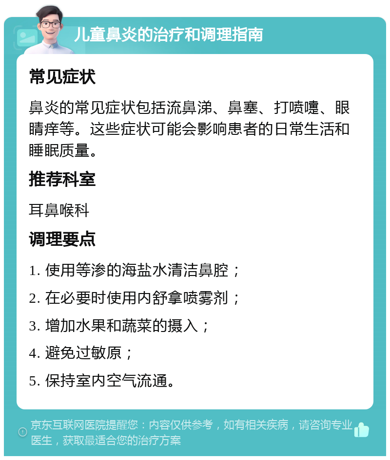 儿童鼻炎的治疗和调理指南 常见症状 鼻炎的常见症状包括流鼻涕、鼻塞、打喷嚏、眼睛痒等。这些症状可能会影响患者的日常生活和睡眠质量。 推荐科室 耳鼻喉科 调理要点 1. 使用等渗的海盐水清洁鼻腔； 2. 在必要时使用内舒拿喷雾剂； 3. 增加水果和蔬菜的摄入； 4. 避免过敏原； 5. 保持室内空气流通。