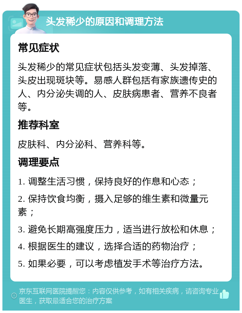 头发稀少的原因和调理方法 常见症状 头发稀少的常见症状包括头发变薄、头发掉落、头皮出现斑块等。易感人群包括有家族遗传史的人、内分泌失调的人、皮肤病患者、营养不良者等。 推荐科室 皮肤科、内分泌科、营养科等。 调理要点 1. 调整生活习惯，保持良好的作息和心态； 2. 保持饮食均衡，摄入足够的维生素和微量元素； 3. 避免长期高强度压力，适当进行放松和休息； 4. 根据医生的建议，选择合适的药物治疗； 5. 如果必要，可以考虑植发手术等治疗方法。