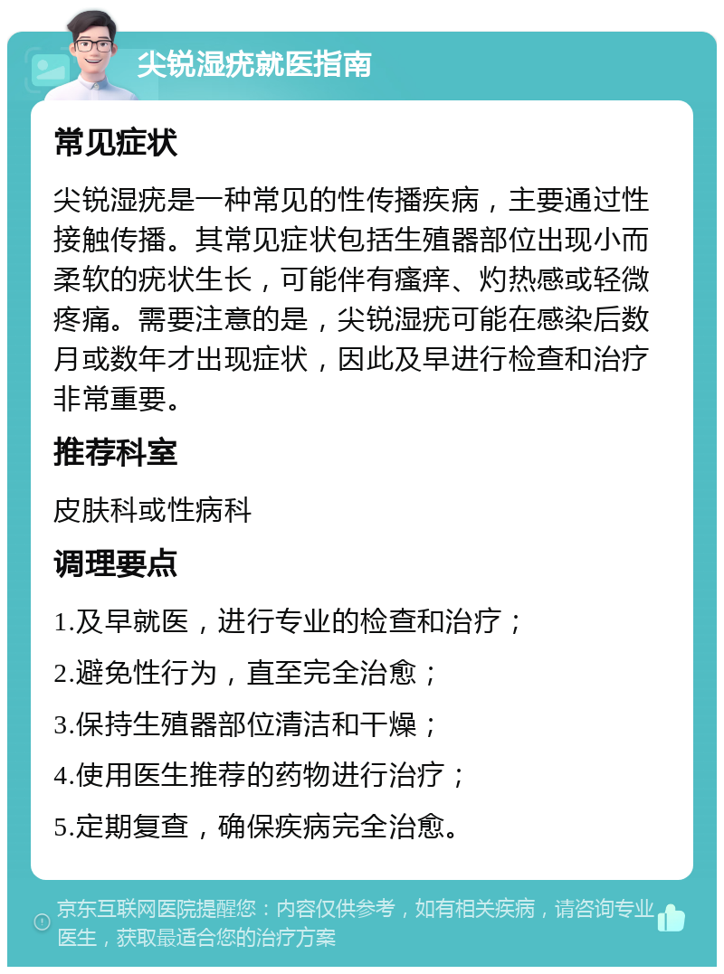 尖锐湿疣就医指南 常见症状 尖锐湿疣是一种常见的性传播疾病，主要通过性接触传播。其常见症状包括生殖器部位出现小而柔软的疣状生长，可能伴有瘙痒、灼热感或轻微疼痛。需要注意的是，尖锐湿疣可能在感染后数月或数年才出现症状，因此及早进行检查和治疗非常重要。 推荐科室 皮肤科或性病科 调理要点 1.及早就医，进行专业的检查和治疗； 2.避免性行为，直至完全治愈； 3.保持生殖器部位清洁和干燥； 4.使用医生推荐的药物进行治疗； 5.定期复查，确保疾病完全治愈。