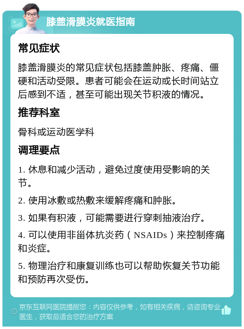 膝盖滑膜炎就医指南 常见症状 膝盖滑膜炎的常见症状包括膝盖肿胀、疼痛、僵硬和活动受限。患者可能会在运动或长时间站立后感到不适，甚至可能出现关节积液的情况。 推荐科室 骨科或运动医学科 调理要点 1. 休息和减少活动，避免过度使用受影响的关节。 2. 使用冰敷或热敷来缓解疼痛和肿胀。 3. 如果有积液，可能需要进行穿刺抽液治疗。 4. 可以使用非甾体抗炎药（NSAIDs）来控制疼痛和炎症。 5. 物理治疗和康复训练也可以帮助恢复关节功能和预防再次受伤。