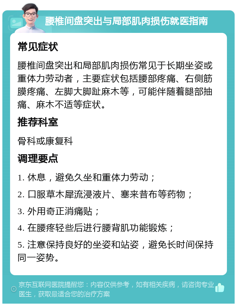 腰椎间盘突出与局部肌肉损伤就医指南 常见症状 腰椎间盘突出和局部肌肉损伤常见于长期坐姿或重体力劳动者，主要症状包括腰部疼痛、右侧筋膜疼痛、左脚大脚趾麻木等，可能伴随着腿部抽痛、麻木不适等症状。 推荐科室 骨科或康复科 调理要点 1. 休息，避免久坐和重体力劳动； 2. 口服草木犀流浸液片、塞来昔布等药物； 3. 外用奇正消痛贴； 4. 在腰疼轻些后进行腰背肌功能锻炼； 5. 注意保持良好的坐姿和站姿，避免长时间保持同一姿势。