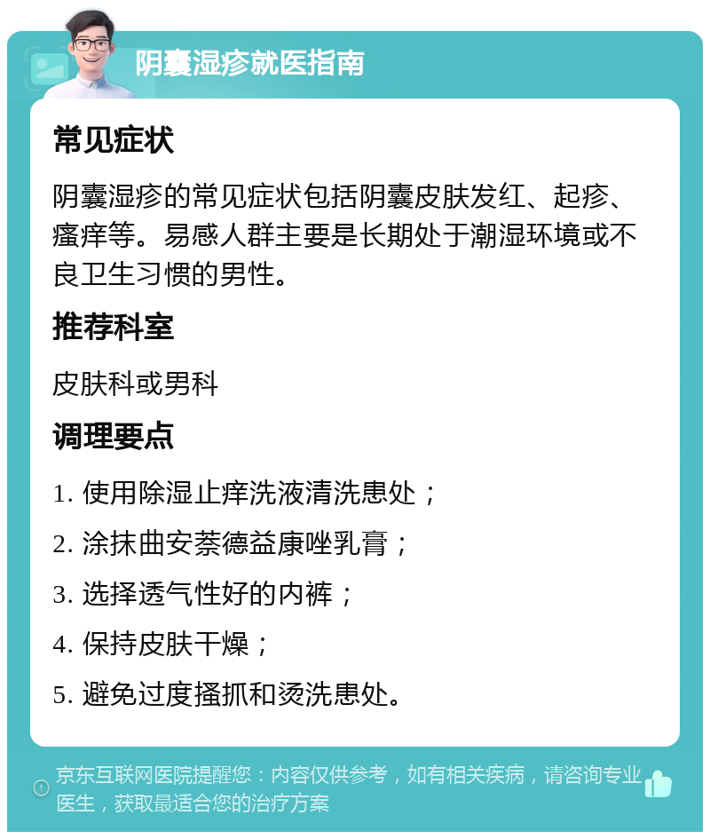 阴囊湿疹就医指南 常见症状 阴囊湿疹的常见症状包括阴囊皮肤发红、起疹、瘙痒等。易感人群主要是长期处于潮湿环境或不良卫生习惯的男性。 推荐科室 皮肤科或男科 调理要点 1. 使用除湿止痒洗液清洗患处； 2. 涂抹曲安萘德益康唑乳膏； 3. 选择透气性好的内裤； 4. 保持皮肤干燥； 5. 避免过度搔抓和烫洗患处。