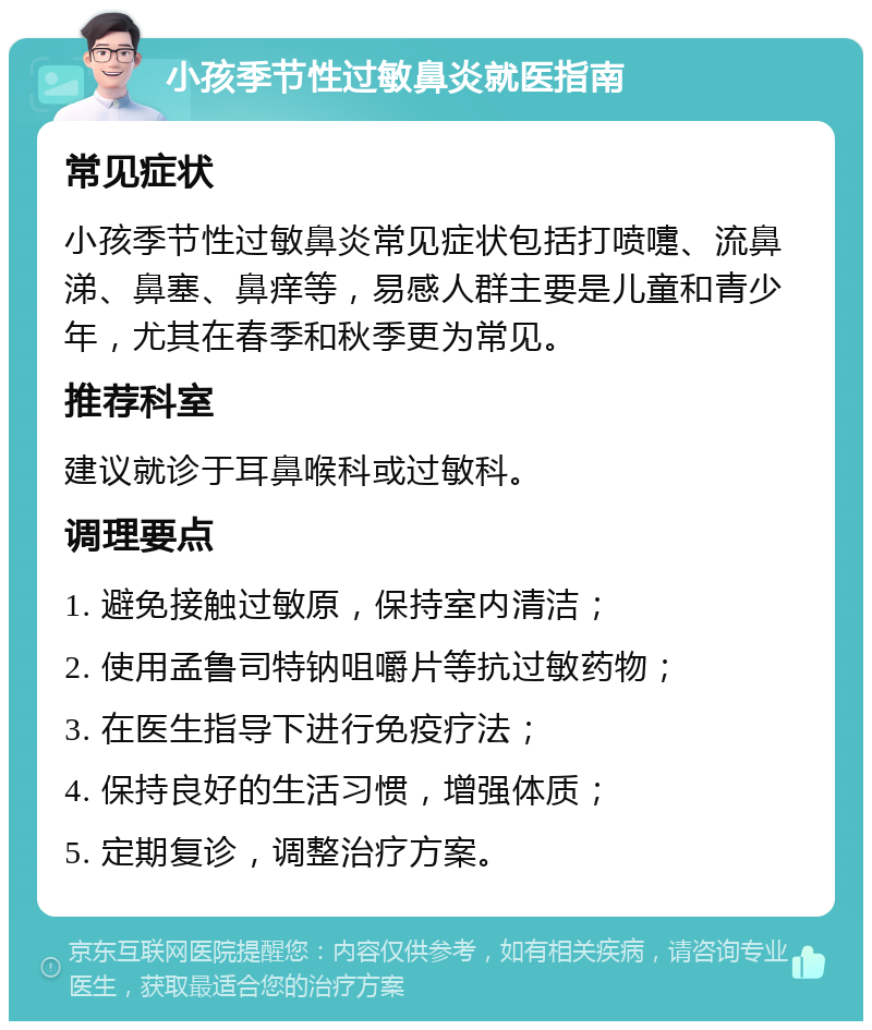 小孩季节性过敏鼻炎就医指南 常见症状 小孩季节性过敏鼻炎常见症状包括打喷嚏、流鼻涕、鼻塞、鼻痒等，易感人群主要是儿童和青少年，尤其在春季和秋季更为常见。 推荐科室 建议就诊于耳鼻喉科或过敏科。 调理要点 1. 避免接触过敏原，保持室内清洁； 2. 使用孟鲁司特钠咀嚼片等抗过敏药物； 3. 在医生指导下进行免疫疗法； 4. 保持良好的生活习惯，增强体质； 5. 定期复诊，调整治疗方案。