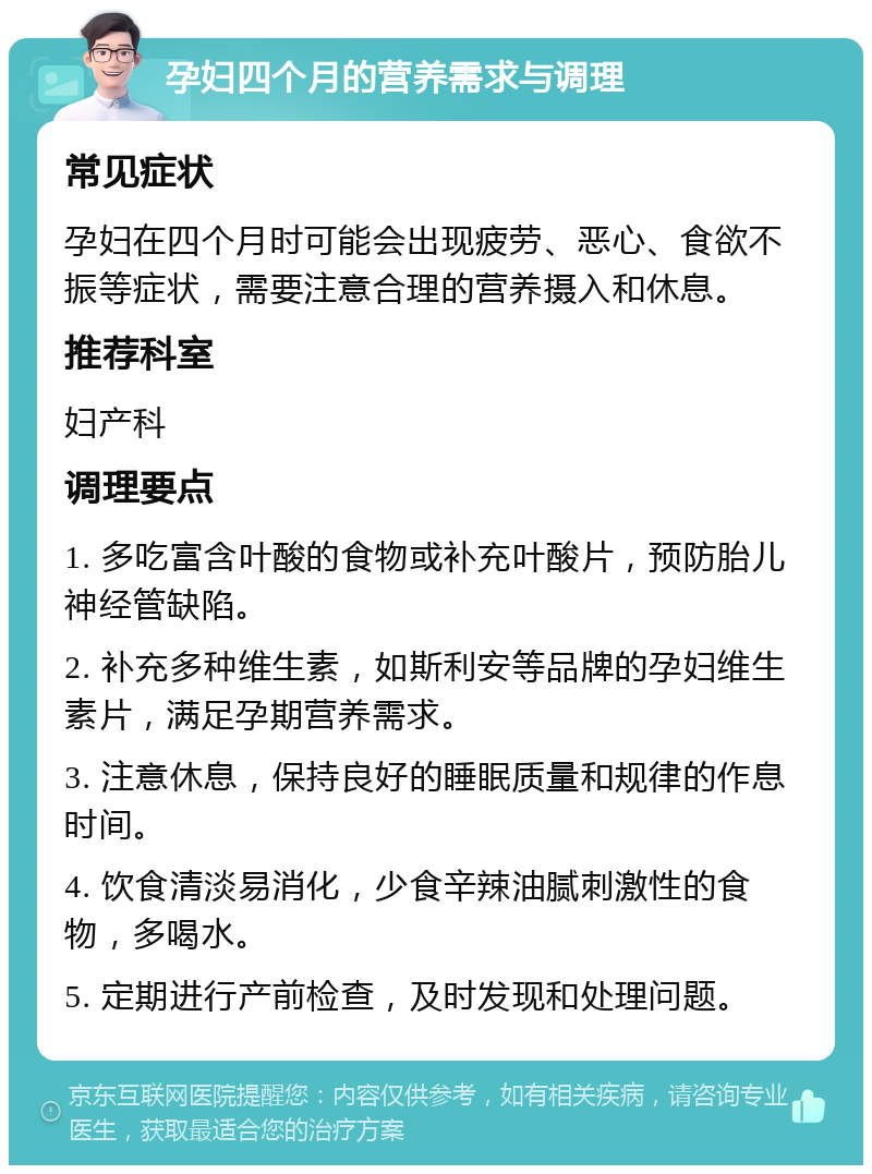 孕妇四个月的营养需求与调理 常见症状 孕妇在四个月时可能会出现疲劳、恶心、食欲不振等症状，需要注意合理的营养摄入和休息。 推荐科室 妇产科 调理要点 1. 多吃富含叶酸的食物或补充叶酸片，预防胎儿神经管缺陷。 2. 补充多种维生素，如斯利安等品牌的孕妇维生素片，满足孕期营养需求。 3. 注意休息，保持良好的睡眠质量和规律的作息时间。 4. 饮食清淡易消化，少食辛辣油腻刺激性的食物，多喝水。 5. 定期进行产前检查，及时发现和处理问题。