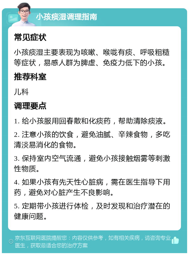 小孩痰湿调理指南 常见症状 小孩痰湿主要表现为咳嗽、喉咙有痰、呼吸粗糙等症状，易感人群为脾虚、免疫力低下的小孩。 推荐科室 儿科 调理要点 1. 给小孩服用回春散和化痰药，帮助清除痰液。 2. 注意小孩的饮食，避免油腻、辛辣食物，多吃清淡易消化的食物。 3. 保持室内空气流通，避免小孩接触烟雾等刺激性物质。 4. 如果小孩有先天性心脏病，需在医生指导下用药，避免对心脏产生不良影响。 5. 定期带小孩进行体检，及时发现和治疗潜在的健康问题。