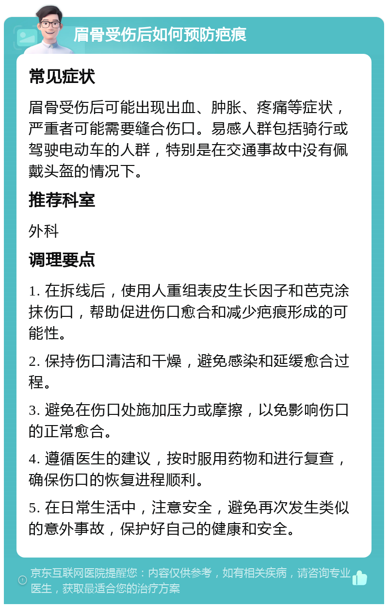 眉骨受伤后如何预防疤痕 常见症状 眉骨受伤后可能出现出血、肿胀、疼痛等症状，严重者可能需要缝合伤口。易感人群包括骑行或驾驶电动车的人群，特别是在交通事故中没有佩戴头盔的情况下。 推荐科室 外科 调理要点 1. 在拆线后，使用人重组表皮生长因子和芭克涂抹伤口，帮助促进伤口愈合和减少疤痕形成的可能性。 2. 保持伤口清洁和干燥，避免感染和延缓愈合过程。 3. 避免在伤口处施加压力或摩擦，以免影响伤口的正常愈合。 4. 遵循医生的建议，按时服用药物和进行复查，确保伤口的恢复进程顺利。 5. 在日常生活中，注意安全，避免再次发生类似的意外事故，保护好自己的健康和安全。