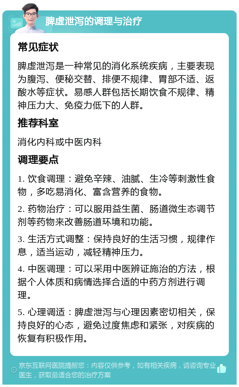 脾虚泄泻的调理与治疗 常见症状 脾虚泄泻是一种常见的消化系统疾病，主要表现为腹泻、便秘交替、排便不规律、胃部不适、返酸水等症状。易感人群包括长期饮食不规律、精神压力大、免疫力低下的人群。 推荐科室 消化内科或中医内科 调理要点 1. 饮食调理：避免辛辣、油腻、生冷等刺激性食物，多吃易消化、富含营养的食物。 2. 药物治疗：可以服用益生菌、肠道微生态调节剂等药物来改善肠道环境和功能。 3. 生活方式调整：保持良好的生活习惯，规律作息，适当运动，减轻精神压力。 4. 中医调理：可以采用中医辨证施治的方法，根据个人体质和病情选择合适的中药方剂进行调理。 5. 心理调适：脾虚泄泻与心理因素密切相关，保持良好的心态，避免过度焦虑和紧张，对疾病的恢复有积极作用。