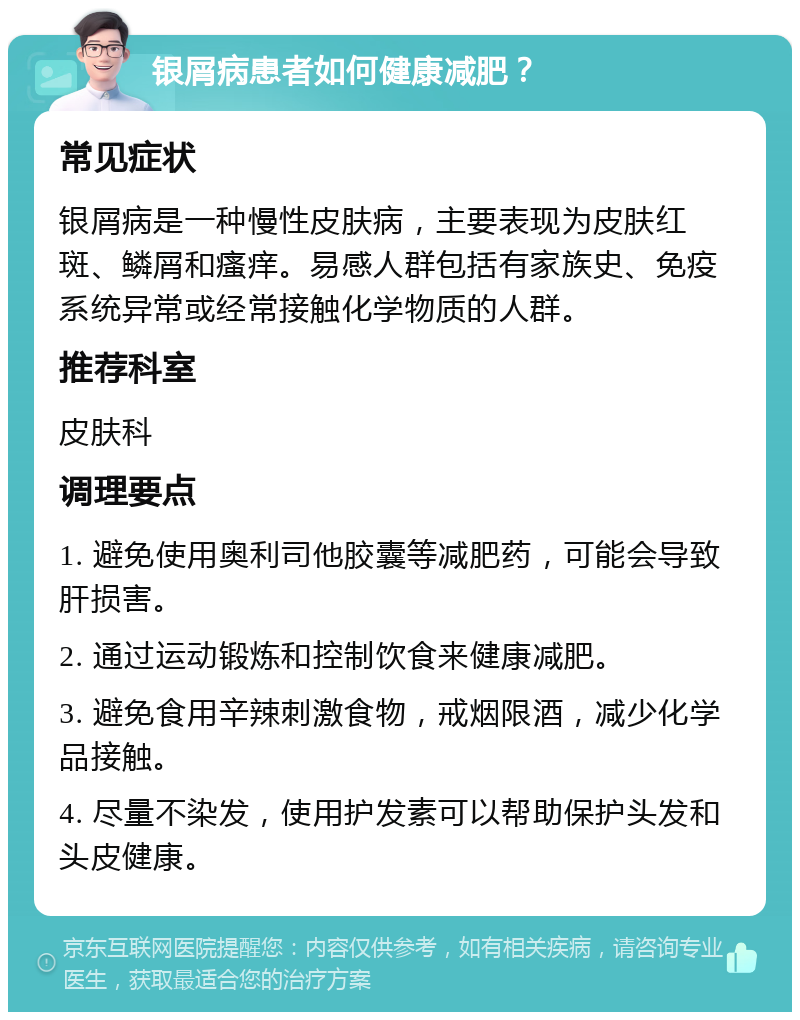 银屑病患者如何健康减肥？ 常见症状 银屑病是一种慢性皮肤病，主要表现为皮肤红斑、鳞屑和瘙痒。易感人群包括有家族史、免疫系统异常或经常接触化学物质的人群。 推荐科室 皮肤科 调理要点 1. 避免使用奥利司他胶囊等减肥药，可能会导致肝损害。 2. 通过运动锻炼和控制饮食来健康减肥。 3. 避免食用辛辣刺激食物，戒烟限酒，减少化学品接触。 4. 尽量不染发，使用护发素可以帮助保护头发和头皮健康。