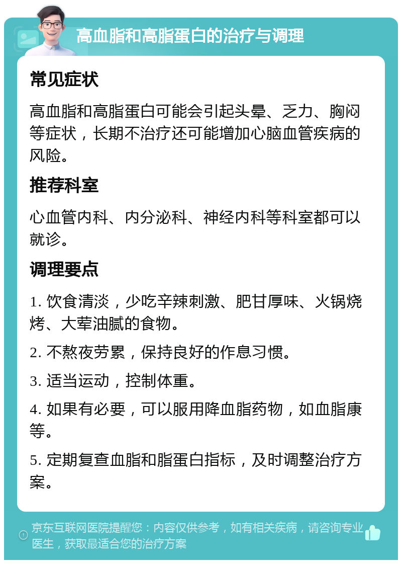 高血脂和高脂蛋白的治疗与调理 常见症状 高血脂和高脂蛋白可能会引起头晕、乏力、胸闷等症状，长期不治疗还可能增加心脑血管疾病的风险。 推荐科室 心血管内科、内分泌科、神经内科等科室都可以就诊。 调理要点 1. 饮食清淡，少吃辛辣刺激、肥甘厚味、火锅烧烤、大荤油腻的食物。 2. 不熬夜劳累，保持良好的作息习惯。 3. 适当运动，控制体重。 4. 如果有必要，可以服用降血脂药物，如血脂康等。 5. 定期复查血脂和脂蛋白指标，及时调整治疗方案。