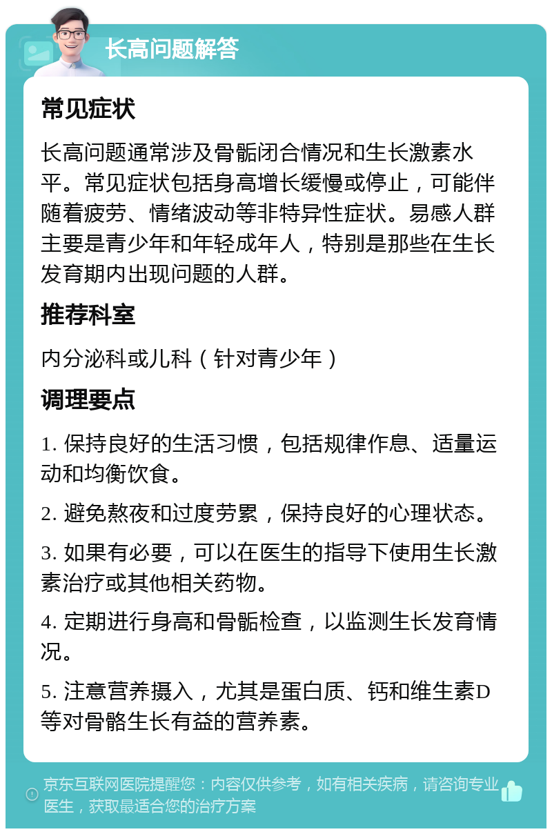 长高问题解答 常见症状 长高问题通常涉及骨骺闭合情况和生长激素水平。常见症状包括身高增长缓慢或停止，可能伴随着疲劳、情绪波动等非特异性症状。易感人群主要是青少年和年轻成年人，特别是那些在生长发育期内出现问题的人群。 推荐科室 内分泌科或儿科（针对青少年） 调理要点 1. 保持良好的生活习惯，包括规律作息、适量运动和均衡饮食。 2. 避免熬夜和过度劳累，保持良好的心理状态。 3. 如果有必要，可以在医生的指导下使用生长激素治疗或其他相关药物。 4. 定期进行身高和骨骺检查，以监测生长发育情况。 5. 注意营养摄入，尤其是蛋白质、钙和维生素D等对骨骼生长有益的营养素。