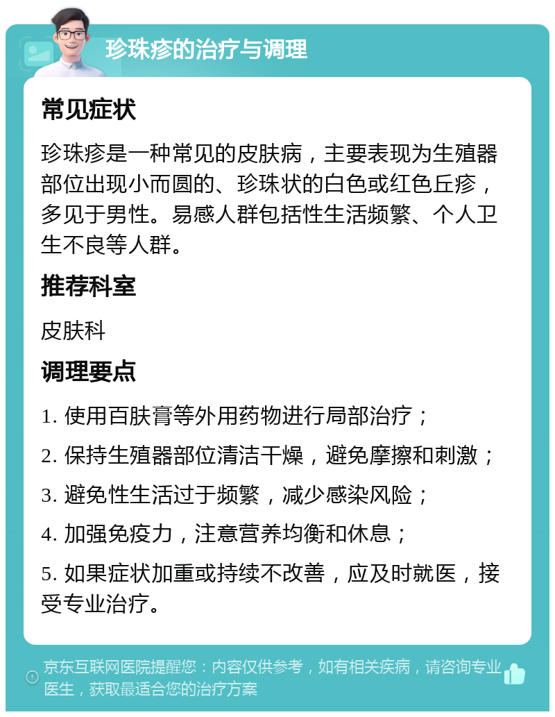 珍珠疹的治疗与调理 常见症状 珍珠疹是一种常见的皮肤病，主要表现为生殖器部位出现小而圆的、珍珠状的白色或红色丘疹，多见于男性。易感人群包括性生活频繁、个人卫生不良等人群。 推荐科室 皮肤科 调理要点 1. 使用百肤膏等外用药物进行局部治疗； 2. 保持生殖器部位清洁干燥，避免摩擦和刺激； 3. 避免性生活过于频繁，减少感染风险； 4. 加强免疫力，注意营养均衡和休息； 5. 如果症状加重或持续不改善，应及时就医，接受专业治疗。