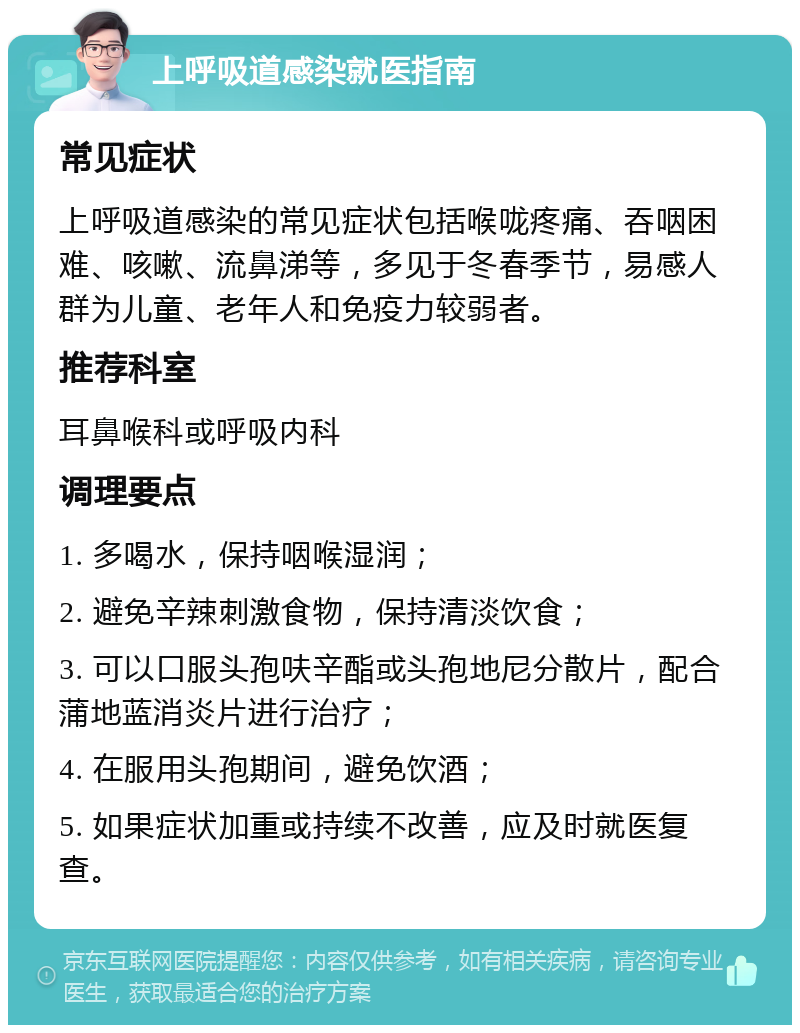 上呼吸道感染就医指南 常见症状 上呼吸道感染的常见症状包括喉咙疼痛、吞咽困难、咳嗽、流鼻涕等，多见于冬春季节，易感人群为儿童、老年人和免疫力较弱者。 推荐科室 耳鼻喉科或呼吸内科 调理要点 1. 多喝水，保持咽喉湿润； 2. 避免辛辣刺激食物，保持清淡饮食； 3. 可以口服头孢呋辛酯或头孢地尼分散片，配合蒲地蓝消炎片进行治疗； 4. 在服用头孢期间，避免饮酒； 5. 如果症状加重或持续不改善，应及时就医复查。