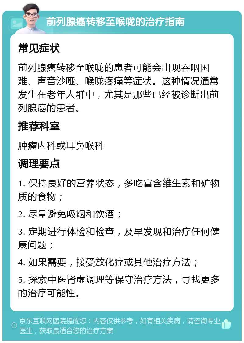 前列腺癌转移至喉咙的治疗指南 常见症状 前列腺癌转移至喉咙的患者可能会出现吞咽困难、声音沙哑、喉咙疼痛等症状。这种情况通常发生在老年人群中，尤其是那些已经被诊断出前列腺癌的患者。 推荐科室 肿瘤内科或耳鼻喉科 调理要点 1. 保持良好的营养状态，多吃富含维生素和矿物质的食物； 2. 尽量避免吸烟和饮酒； 3. 定期进行体检和检查，及早发现和治疗任何健康问题； 4. 如果需要，接受放化疗或其他治疗方法； 5. 探索中医肾虚调理等保守治疗方法，寻找更多的治疗可能性。