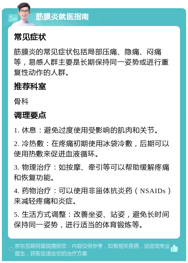 筋膜炎就医指南 常见症状 筋膜炎的常见症状包括局部压痛、隐痛、闷痛等，易感人群主要是长期保持同一姿势或进行重复性动作的人群。 推荐科室 骨科 调理要点 1. 休息：避免过度使用受影响的肌肉和关节。 2. 冷热敷：在疼痛初期使用冰袋冷敷，后期可以使用热敷来促进血液循环。 3. 物理治疗：如按摩、牵引等可以帮助缓解疼痛和恢复功能。 4. 药物治疗：可以使用非甾体抗炎药（NSAIDs）来减轻疼痛和炎症。 5. 生活方式调整：改善坐姿、站姿，避免长时间保持同一姿势，进行适当的体育锻炼等。