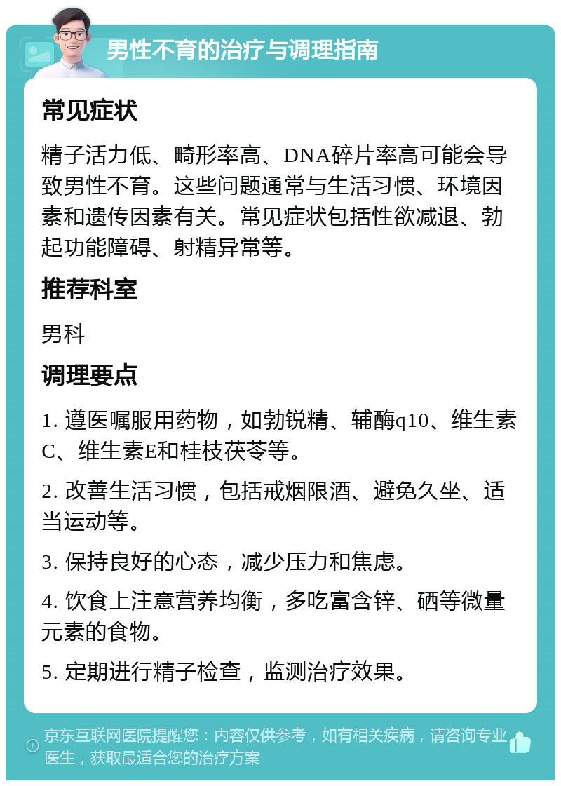 男性不育的治疗与调理指南 常见症状 精子活力低、畸形率高、DNA碎片率高可能会导致男性不育。这些问题通常与生活习惯、环境因素和遗传因素有关。常见症状包括性欲减退、勃起功能障碍、射精异常等。 推荐科室 男科 调理要点 1. 遵医嘱服用药物，如勃锐精、辅酶q10、维生素C、维生素E和桂枝茯苓等。 2. 改善生活习惯，包括戒烟限酒、避免久坐、适当运动等。 3. 保持良好的心态，减少压力和焦虑。 4. 饮食上注意营养均衡，多吃富含锌、硒等微量元素的食物。 5. 定期进行精子检查，监测治疗效果。