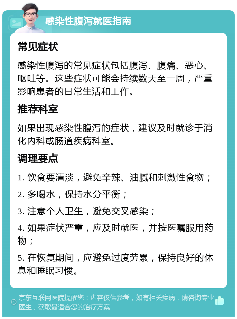 感染性腹泻就医指南 常见症状 感染性腹泻的常见症状包括腹泻、腹痛、恶心、呕吐等。这些症状可能会持续数天至一周，严重影响患者的日常生活和工作。 推荐科室 如果出现感染性腹泻的症状，建议及时就诊于消化内科或肠道疾病科室。 调理要点 1. 饮食要清淡，避免辛辣、油腻和刺激性食物； 2. 多喝水，保持水分平衡； 3. 注意个人卫生，避免交叉感染； 4. 如果症状严重，应及时就医，并按医嘱服用药物； 5. 在恢复期间，应避免过度劳累，保持良好的休息和睡眠习惯。