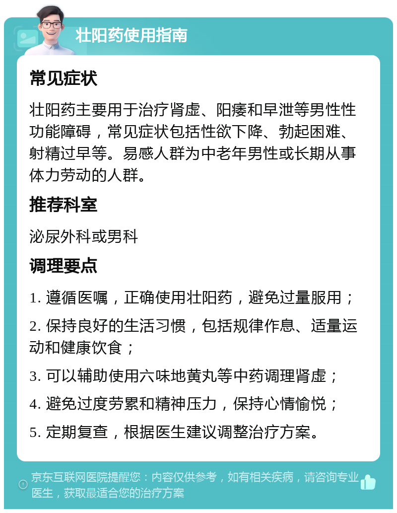 壮阳药使用指南 常见症状 壮阳药主要用于治疗肾虚、阳痿和早泄等男性性功能障碍，常见症状包括性欲下降、勃起困难、射精过早等。易感人群为中老年男性或长期从事体力劳动的人群。 推荐科室 泌尿外科或男科 调理要点 1. 遵循医嘱，正确使用壮阳药，避免过量服用； 2. 保持良好的生活习惯，包括规律作息、适量运动和健康饮食； 3. 可以辅助使用六味地黄丸等中药调理肾虚； 4. 避免过度劳累和精神压力，保持心情愉悦； 5. 定期复查，根据医生建议调整治疗方案。