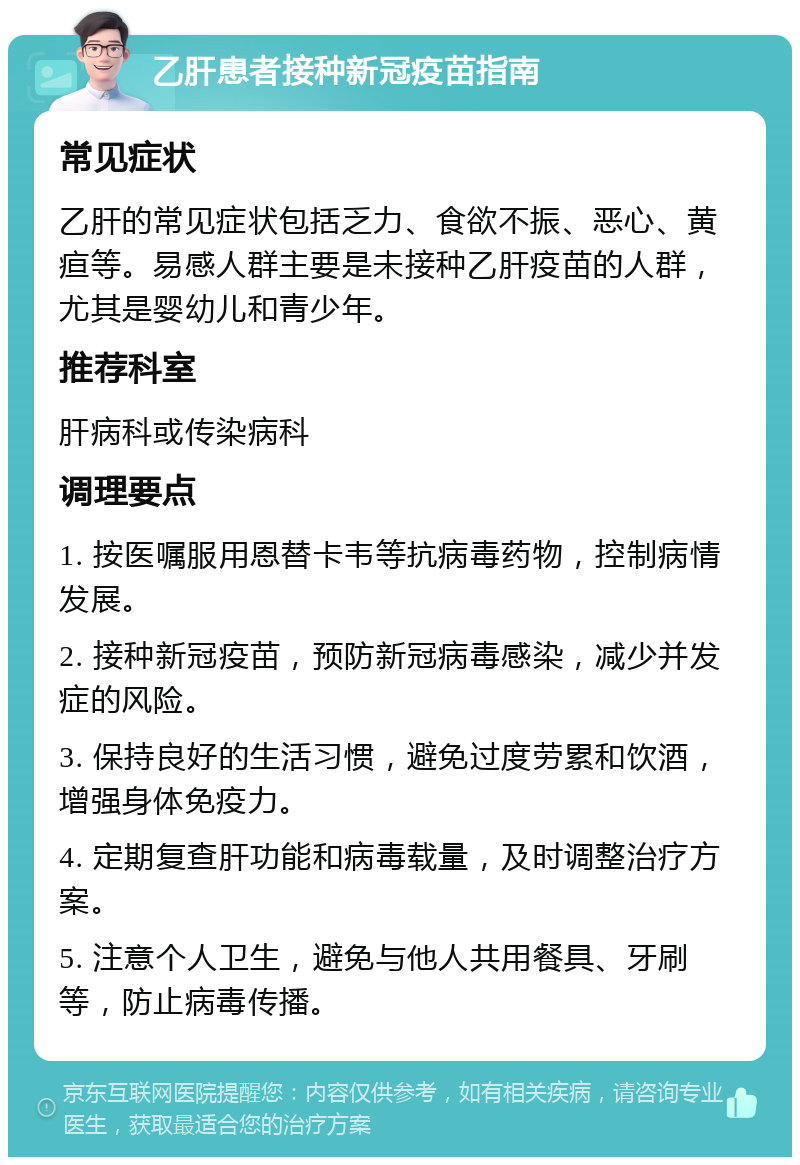 乙肝患者接种新冠疫苗指南 常见症状 乙肝的常见症状包括乏力、食欲不振、恶心、黄疸等。易感人群主要是未接种乙肝疫苗的人群，尤其是婴幼儿和青少年。 推荐科室 肝病科或传染病科 调理要点 1. 按医嘱服用恩替卡韦等抗病毒药物，控制病情发展。 2. 接种新冠疫苗，预防新冠病毒感染，减少并发症的风险。 3. 保持良好的生活习惯，避免过度劳累和饮酒，增强身体免疫力。 4. 定期复查肝功能和病毒载量，及时调整治疗方案。 5. 注意个人卫生，避免与他人共用餐具、牙刷等，防止病毒传播。